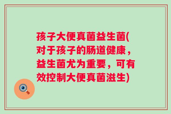 孩子大便真菌益生菌(对于孩子的肠道健康,益生菌尤为重要,可有效控制大便真菌滋生) 孩子大便真菌益生菌(对于孩子的肠道健康,益生菌尤为重要,可有效控制大便真菌滋生)