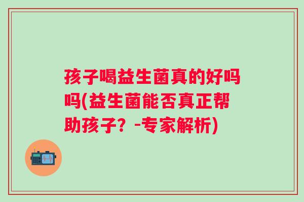 孩子喝益生菌真的好吗吗(益生菌能否真正帮助孩子?-专家解析) 孩子喝益生菌真的好吗吗(益生菌能否真正帮助孩子?-专家解析)