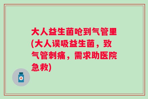 大人益生菌呛到气管里(大人误吸益生菌，致气管刺痛，需求助医院急救)