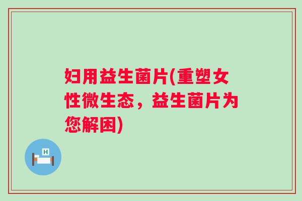 妇用益生菌片(重塑女性微生态,益生菌片为您解困) 妇用益生菌片(重塑女性微生态,益生菌片为您解困)