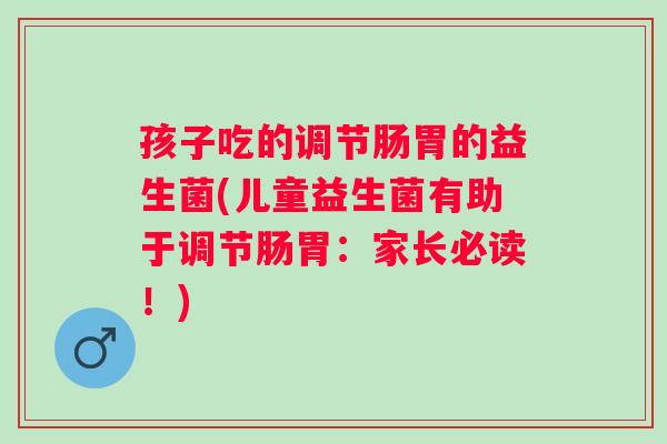 孩子吃的调节肠胃的益生菌(儿童益生菌有助于调节肠胃：家长必读！)