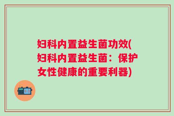 内置益生菌功效(内置益生菌:保护女性健康的重要利器) 内置益生菌功效(内置益生菌:保护女性健康的重要利器)