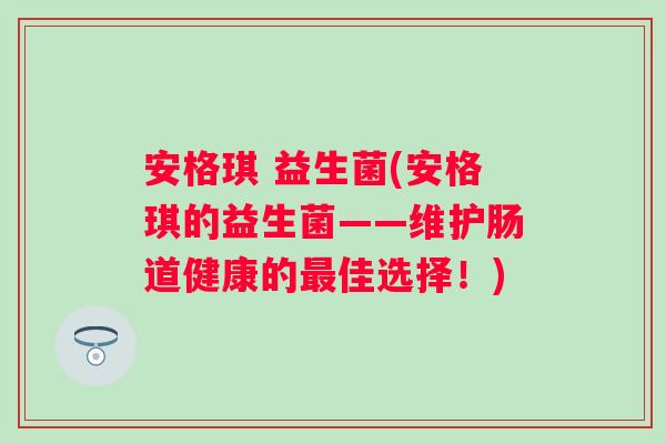 安格琪 益生菌(安格琪的益生菌——维护肠道健康的佳选择!) 安格琪 益生菌(安格琪的益生菌——维护肠道健康的佳选择!)