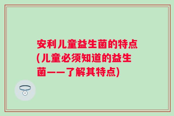 安利儿童益生菌的特点(儿童必须知道的益生菌——了解其特点)