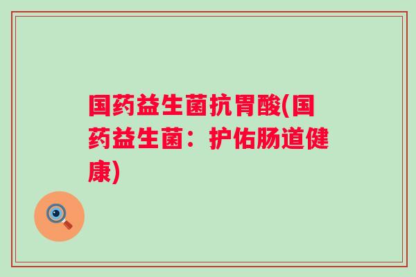 国药益生菌抗胃酸(国药益生菌：护佑肠道健康)