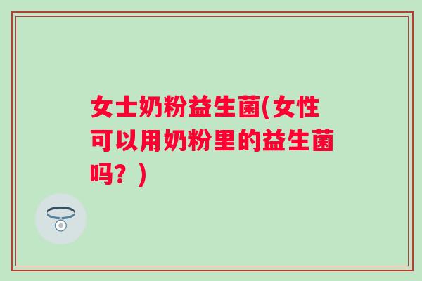 女士奶粉益生菌(女性可以用奶粉里的益生菌吗？)