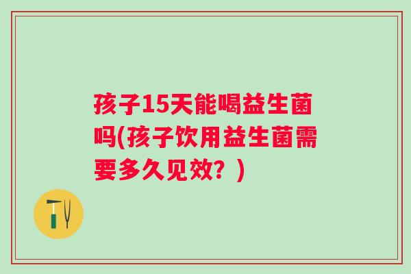 孩子15天能喝益生菌吗(孩子饮用益生菌需要多久见效？)