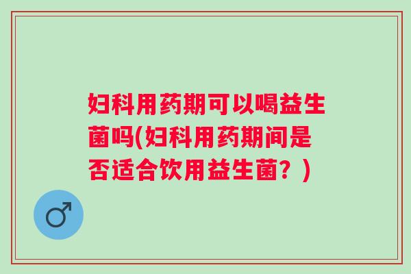 妇科用药期可以喝益生菌吗(妇科用药期间是否适合饮用益生菌？)