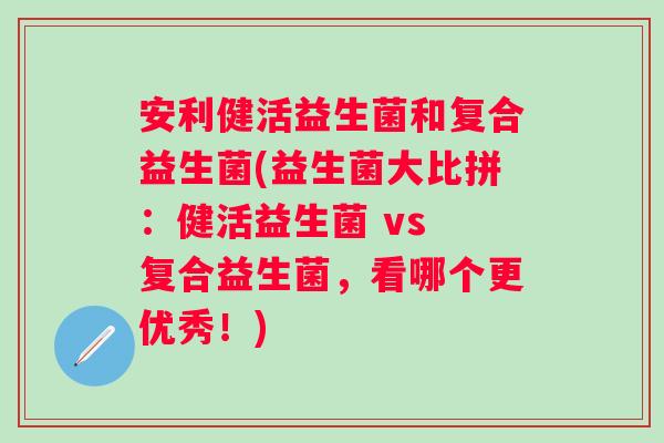 安利健活益生菌和复合益生菌(益生菌大比拼：健活益生菌 vs 复合益生菌，看哪个更优秀！)