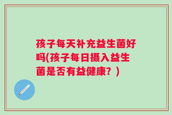 孩子每天补充益生菌好吗(孩子每日摄入益生菌是否有益健康？)