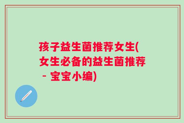 孩子益生菌推荐女生(女生必备的益生菌推荐 - 宝宝小编)
