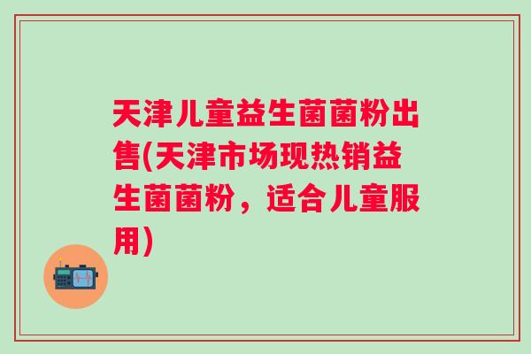 天津儿童益生菌菌粉出售(天津市场现热销益生菌菌粉，适合儿童服用)