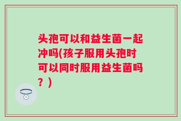 头孢可以和益生菌一起冲吗(孩子服用头孢时可以同时服用益生菌吗？)