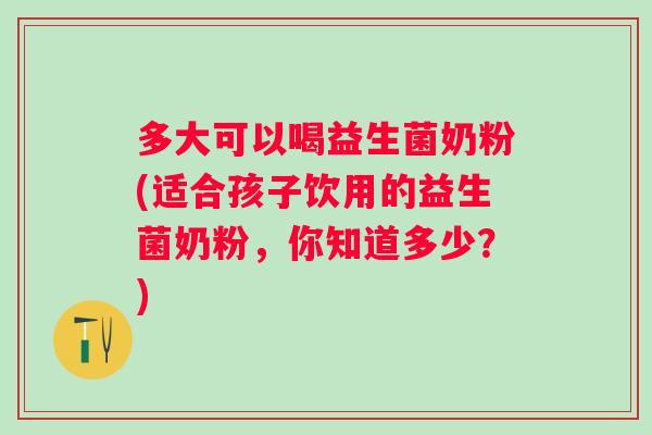 多大可以喝益生菌奶粉(适合孩子饮用的益生菌奶粉，你知道多少？)