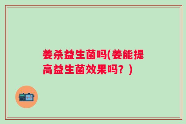 姜杀益生菌吗(姜能提高益生菌效果吗？)