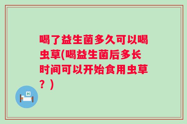 喝了益生菌多久可以喝虫草(喝益生菌后多长时间可以开始食用虫草？)