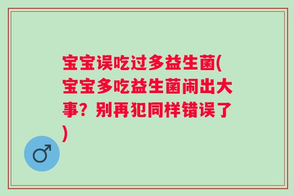 宝宝误吃过多益生菌(宝宝多吃益生菌闹出大事？别再犯同样错误了)