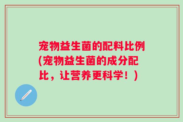 宠物益生菌的配料比例(宠物益生菌的成分配比,让营养更科学!) 宠物益生菌的配料比例(宠物益生菌的成分配比,让营养更科学!)