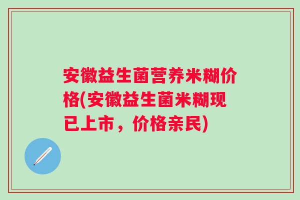 安徽益生菌营养米糊价格(安徽益生菌米糊现已上市，价格亲民)