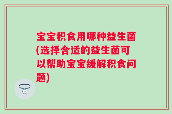 宝宝积食用哪种益生菌(选择合适的益生菌可以帮助宝宝缓解积食问题)