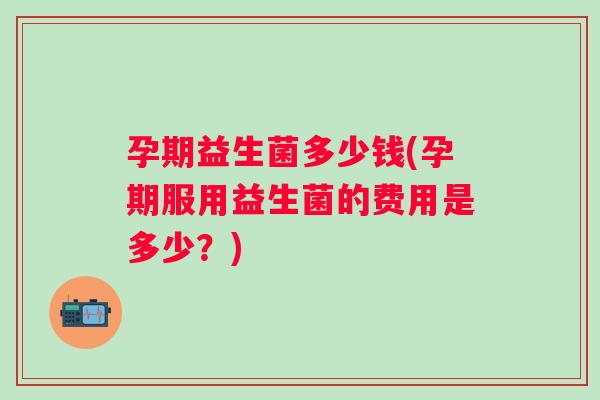 孕期益生菌多少钱(孕期服用益生菌的费用是多少？)