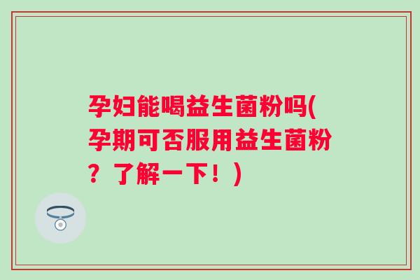 孕妇能喝益生菌粉吗(孕期可否服用益生菌粉？了解一下！)