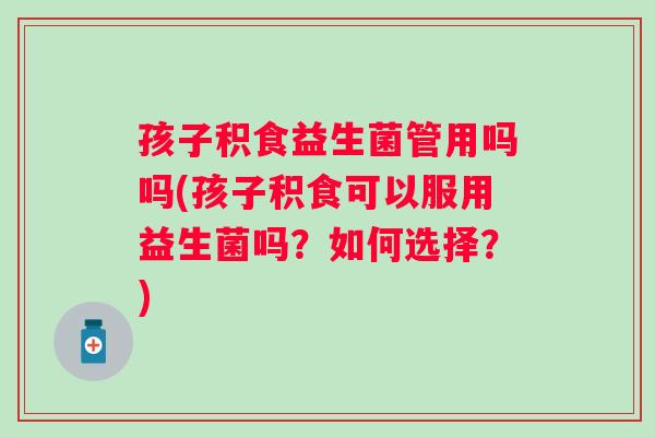 孩子积食益生菌管用吗吗(孩子积食可以服用益生菌吗？如何选择？)