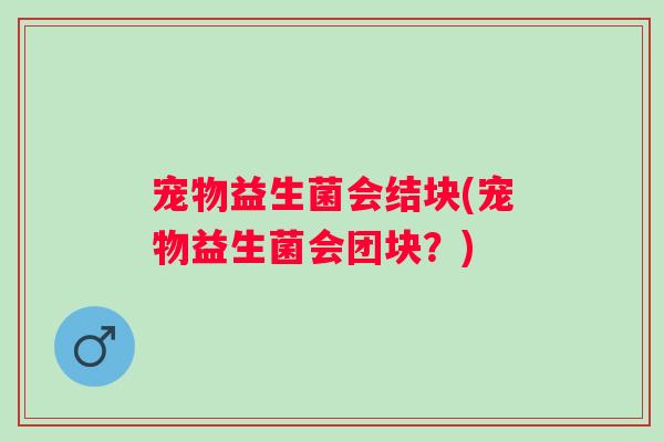 宠物益生菌会结块(宠物益生菌会团块？)