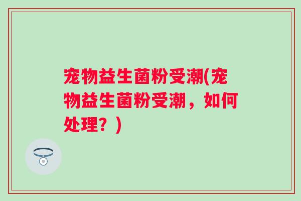 宠物益生菌粉受潮(宠物益生菌粉受潮,如何处理?) 宠物益生菌粉受潮(宠物益生菌粉受潮,如何处理?)