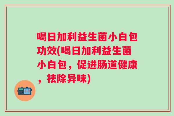 喝日加利益生菌小白包功效(喝日加利益生菌小白包,促进肠道健康,祛除异味) 喝日加利益生菌小白包功效(喝日加利益生菌小白包,促进肠道健康,祛除异味)