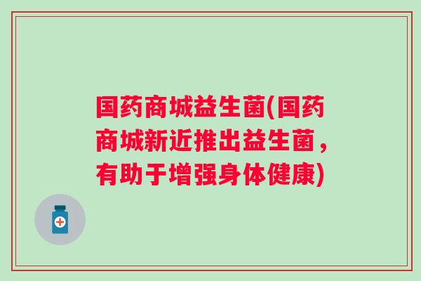 国药商城益生菌(国药商城新近推出益生菌,有助于增强身体健康) 国药商城益生菌(国药商城新近推出益生菌,有助于增强身体健康)
