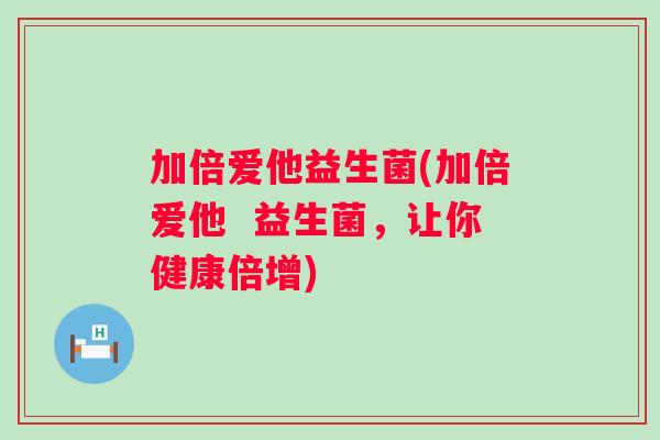 加倍爱他益生菌(加倍爱他 益生菌,让你健康倍增) 加倍爱他益生菌(加倍爱他 益生菌,让你健康倍增)