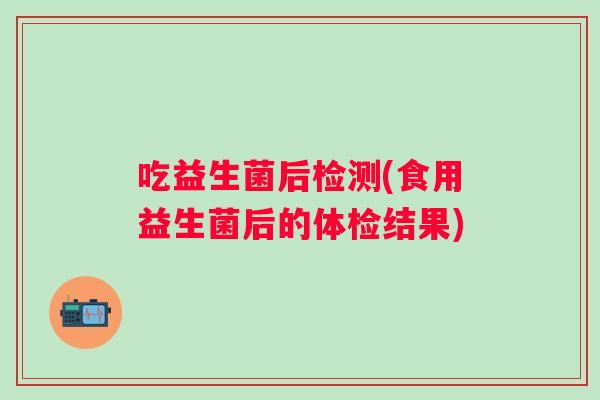 吃益生菌后检测(食用益生菌后的体检结果)