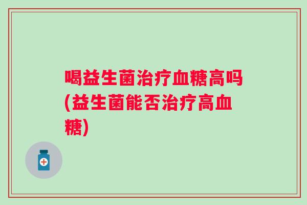 喝益生菌治疗血糖高吗(益生菌能否治疗高血糖)