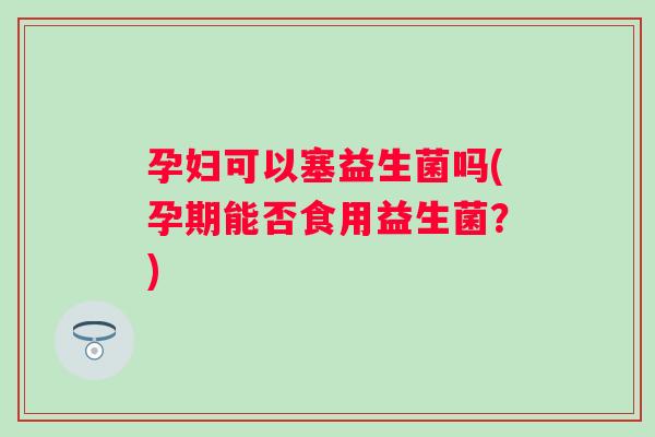孕妇可以塞益生菌吗(孕期能否食用益生菌？)