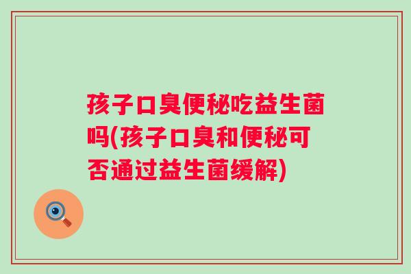 孩子口臭便秘吃益生菌吗(孩子口臭和便秘可否通过益生菌缓解)