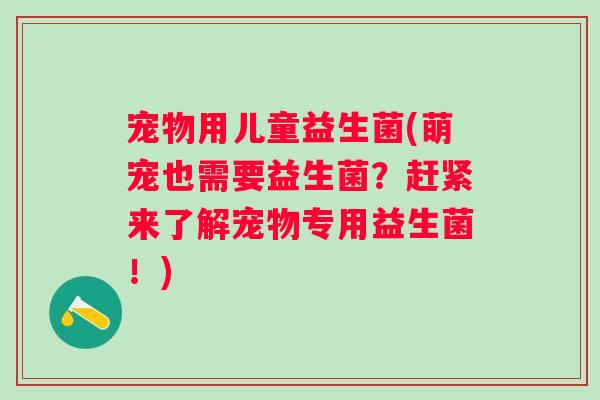 宠物用儿童益生菌(萌宠也需要益生菌?赶紧来了解宠物专用益生菌!) 宠物用儿童益生菌(萌宠也需要益生菌?赶紧来了解宠物专用益生菌!)