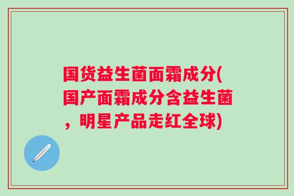国货益生菌面霜成分(国产面霜成分含益生菌,明星产品走红全球) 国货益生菌面霜成分(国产面霜成分含益生菌,明星产品走红全球)