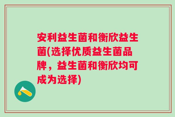 安利益生菌和衡欣益生菌(选择优质益生菌品牌,益生菌和衡欣均可成为选择) 安利益生菌和衡欣益生菌(选择优质益生菌品牌,益生菌和衡欣均可成为选择)