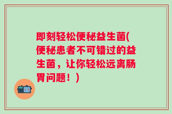 即刻轻松益生菌(患者不可错过的益生菌,让你轻松远离肠胃问题!) 即刻轻松益生菌(患者不可错过的益生菌,让你轻松远离肠胃问题!)