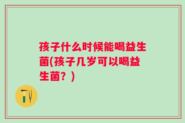 孩子什么时候能喝益生菌(孩子几岁可以喝益生菌？)