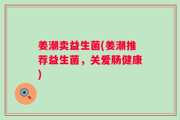 姜潮卖益生菌(姜潮推荐益生菌,关爱肠健康) 姜潮卖益生菌(姜潮推荐益生菌,关爱肠健康)