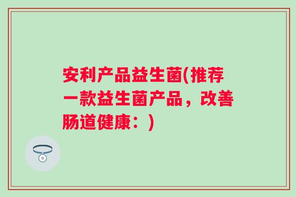 安利产品益生菌(推荐一款益生菌产品，改善肠道健康：)