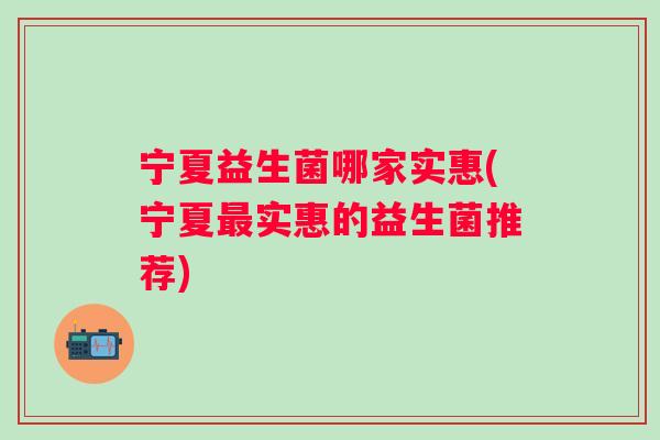 宁夏益生菌哪家实惠(宁夏实惠的益生菌推荐) 宁夏益生菌哪家实惠(宁夏实惠的益生菌推荐)