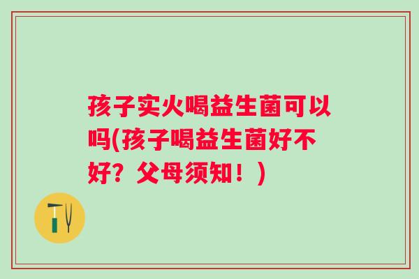 孩子实火喝益生菌可以吗(孩子喝益生菌好不好?父母须知!) 孩子实火喝益生菌可以吗(孩子喝益生菌好不好?父母须知!)