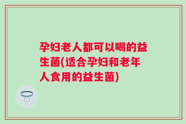 孕妇老人都可以喝的益生菌(适合孕妇和老年人食用的益生菌) 孕妇老人都可以喝的益生菌(适合孕妇和老年人食用的益生菌)