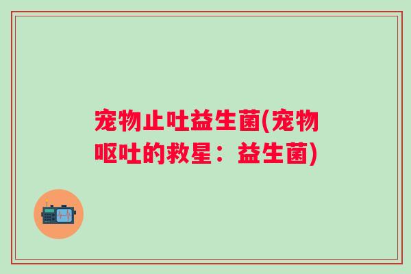 宠物止吐益生菌(宠物的救星:益生菌) 宠物止吐益生菌(宠物的救星:益生菌)