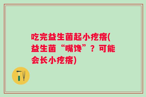 吃完益生菌起小疙瘩(益生菌“嘴馋”?可能会长小疙瘩) 吃完益生菌起小疙瘩(益生菌“嘴馋”?可能会长小疙瘩)