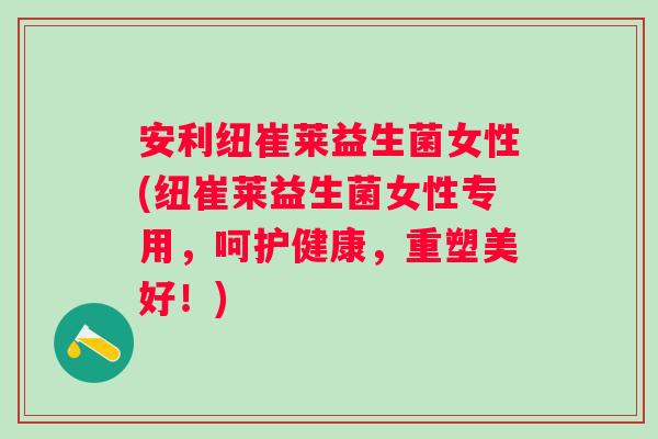安利纽崔莱益生菌女性(纽崔莱益生菌女性专用，呵护健康，重塑美好！)
