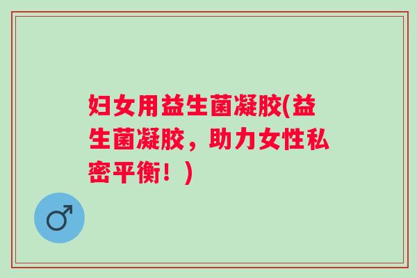 妇女用益生菌凝胶(益生菌凝胶，助力女性私密平衡！)